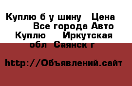 Куплю б/у шину › Цена ­ 1 000 - Все города Авто » Куплю   . Иркутская обл.,Саянск г.